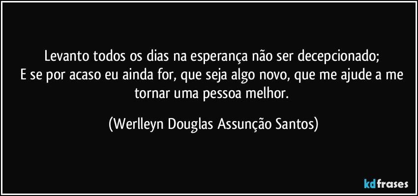 Levanto todos os dias na esperança não ser decepcionado; 
E se por acaso eu ainda for, que seja algo novo, que me ajude a me tornar uma pessoa melhor. (Werlleyn Douglas Assunção Santos)