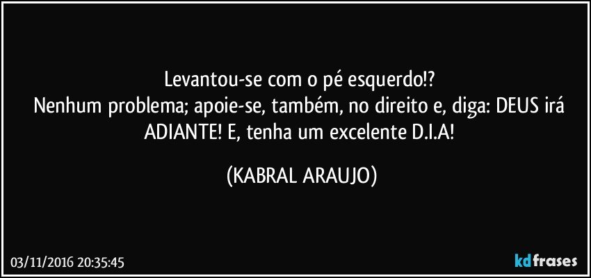 Levantou-se com o pé esquerdo!? 
Nenhum problema; apoie-se, também, no direito e, diga: DEUS irá ADIANTE! E, tenha um excelente D.I.A! (KABRAL ARAUJO)