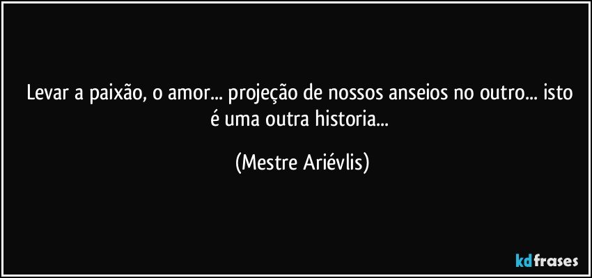 Levar a paixão, o amor... projeção de nossos anseios no outro...  isto é uma outra historia... (Mestre Ariévlis)