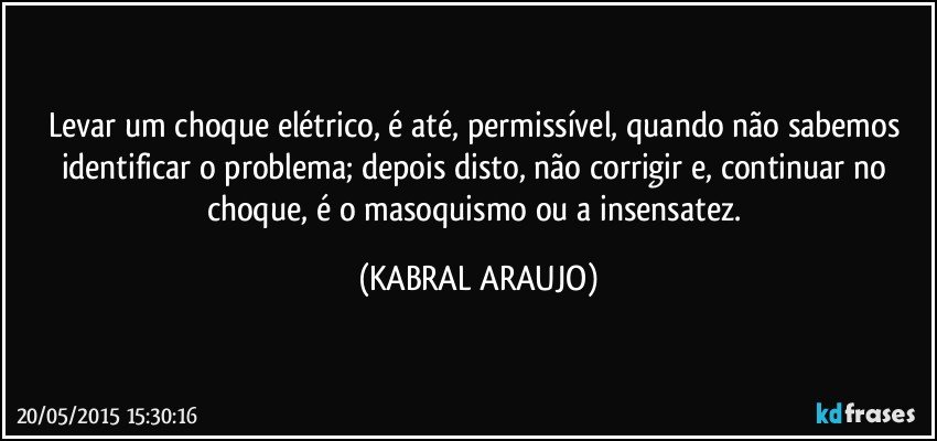 Levar um choque elétrico, é até, permissível, quando não sabemos identificar o problema; depois disto, não corrigir e, continuar no choque, é o masoquismo ou a insensatez. (KABRAL ARAUJO)