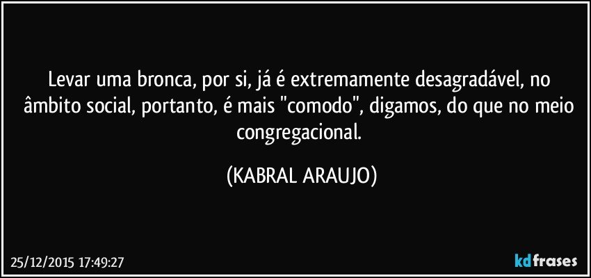 Levar uma bronca, por si, já é extremamente desagradável, no âmbito social, portanto, é mais "comodo", digamos, do que no meio congregacional. (KABRAL ARAUJO)