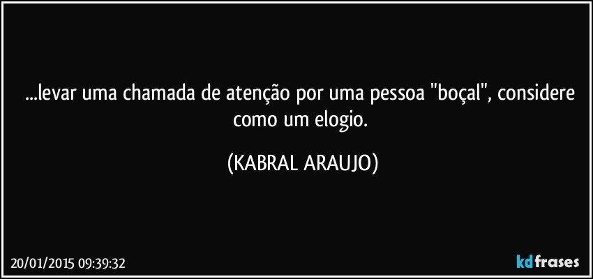 ...levar uma chamada de atenção por uma pessoa "boçal", considere como um elogio. (KABRAL ARAUJO)