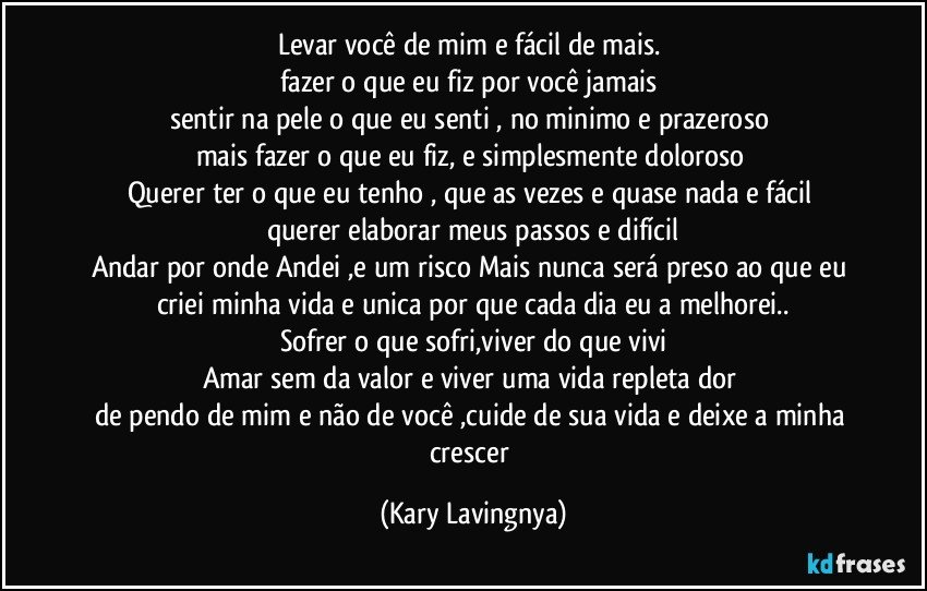 Levar você de mim e fácil de mais. 
fazer o que eu fiz por você jamais 
sentir na pele o que eu senti , no minimo e prazeroso 
mais fazer o que eu fiz, e simplesmente doloroso 
Querer ter o que eu tenho , que as vezes e quase nada  e fácil 
querer elaborar meus passos e difícil
Andar por onde Andei ,e um risco Mais nunca será preso ao que eu criei  minha vida e unica por que cada dia eu a melhorei..
Sofrer o que sofri,viver do que vivi
Amar sem da valor e viver uma vida repleta dor 
de pendo de mim e não de você ,cuide de sua vida e deixe a minha crescer (Kary Lavingnya)