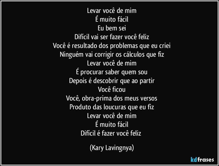 Levar você de mim
É muito fácil
Eu bem sei
Difícil vai ser fazer você feliz
Você é resultado dos problemas que eu criei
Ninguém vai corrigir os cálculos que fiz
Levar você de mim
É procurar saber quem sou
Depois é descobrir que ao partir
Você ficou
Você, obra-prima dos meus versos
Produto das loucuras que eu fiz
Levar você de mim
É muito fácil
Difícil é fazer você feliz (Kary Lavingnya)