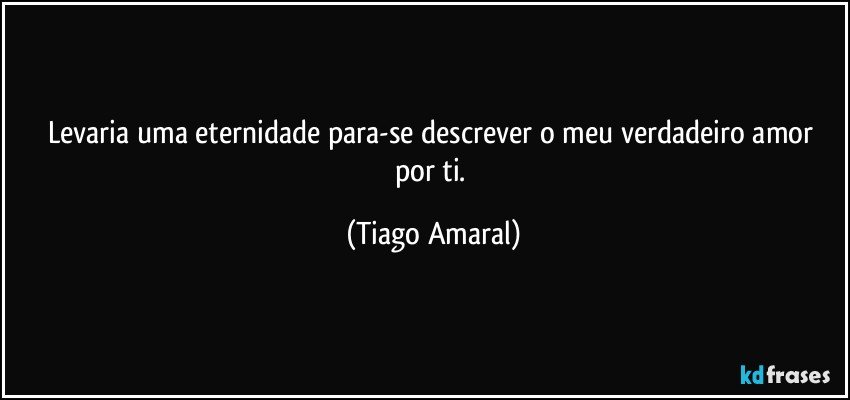 Levaria uma eternidade para-se descrever o meu verdadeiro amor por ti. (Tiago Amaral)