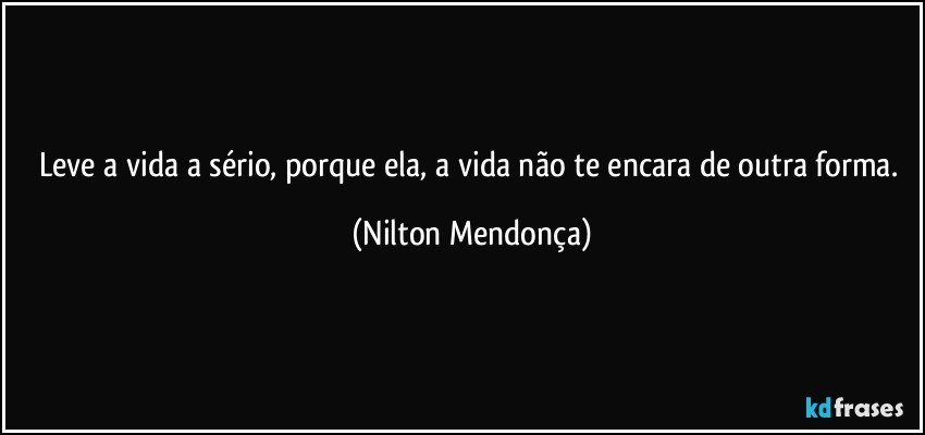 Leve a vida a sério, porque ela, a vida não te encara de outra forma. (Nilton Mendonça)