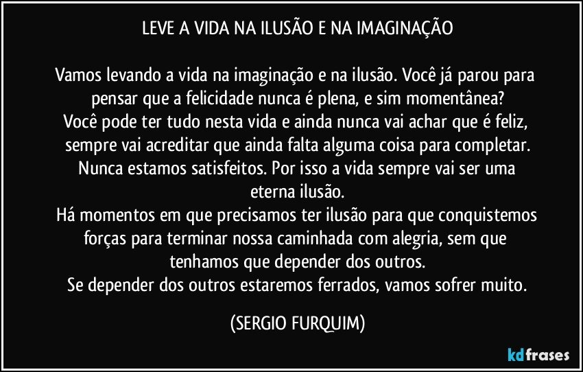 LEVE A VIDA NA ILUSÃO E NA IMAGINAÇÃO

Vamos levando a vida na imaginação e na ilusão. Você já parou para pensar que a felicidade nunca é plena, e sim momentânea?
Você pode ter tudo nesta vida e ainda nunca vai achar que é feliz, sempre vai acreditar que ainda falta alguma coisa para completar.
 Nunca estamos satisfeitos. Por isso a vida sempre vai ser uma eterna ilusão.
 Há momentos em que precisamos ter ilusão para que conquistemos forças para terminar nossa caminhada com alegria, sem que tenhamos que depender dos outros.
 Se depender dos outros estaremos ferrados, vamos sofrer  muito. (SERGIO FURQUIM)