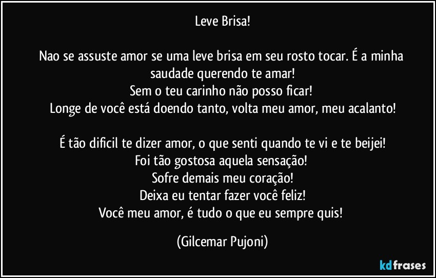 Leve Brisa!

Nao se assuste amor se uma leve brisa em seu rosto tocar. É a minha saudade querendo te amar!
Sem o teu carinho não posso ficar! 
Longe de você está doendo tanto, volta meu amor, meu acalanto!

É tão dificil te dizer amor, o que senti quando te vi e te beijei!
Foi tão gostosa aquela sensação! 
Sofre demais meu coração!
Deixa eu tentar fazer você feliz!
Você meu amor, é tudo o que eu sempre quis! (Gilcemar Pujoni)
