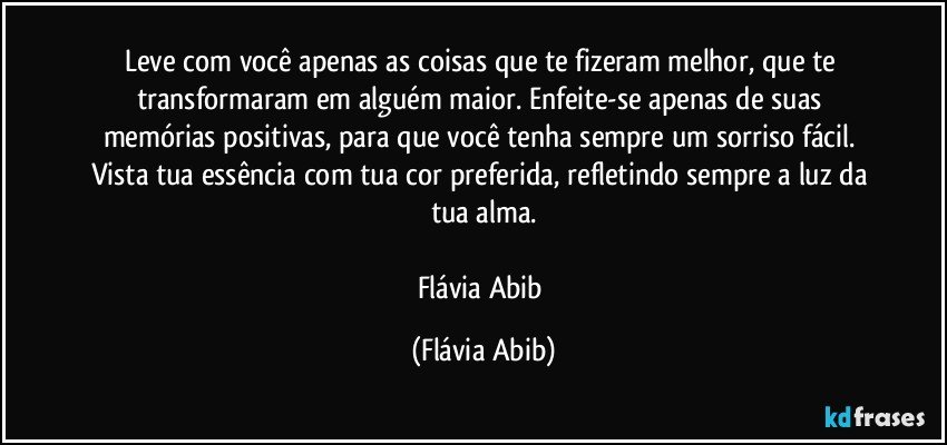 Leve com você apenas as coisas que te fizeram melhor, que te transformaram em alguém maior. Enfeite-se apenas de suas memórias positivas, para que você tenha sempre um sorriso fácil. Vista tua essência com tua cor preferida, refletindo sempre a luz da tua alma.

Flávia Abib (Flávia Abib)