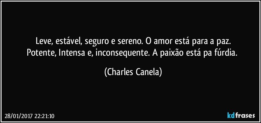 Leve, estável, seguro e sereno. O amor está para a paz.
Potente, Intensa e, inconsequente. A paixão está pa fúrdia. (Charles Canela)