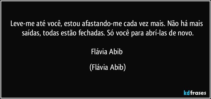 Leve-me até você, estou afastando-me cada vez mais. Não há mais saídas, todas estão fechadas. Só você para abrí-las de novo.

Flávia Abib (Flávia Abib)