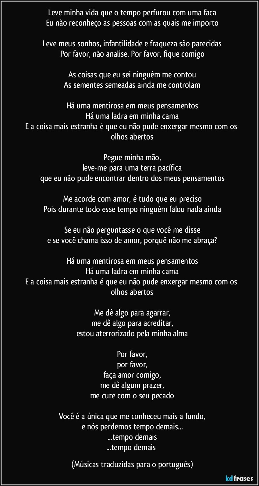 Leve minha vida que o tempo perfurou com uma faca
Eu não reconheço as pessoas com as quais me importo

Leve meus sonhos, infantilidade e fraqueza são parecidas
Por favor, não analise. Por favor, fique comigo

As coisas que eu sei ninguém me contou
As sementes semeadas ainda me controlam

Há uma mentirosa em meus pensamentos
Há uma ladra em minha cama
E a coisa mais estranha é que eu não pude enxergar mesmo com os olhos abertos

Pegue minha mão,
leve-me para uma terra pacífica
que eu não pude encontrar dentro dos meus pensamentos

Me acorde com amor, é tudo que eu preciso
Pois durante todo esse tempo ninguém falou nada ainda

Se eu não perguntasse o que você me disse
e se você chama isso de amor, porquê não me abraça?

Há uma mentirosa em meus pensamentos
Há uma ladra em minha cama
E a coisa mais estranha é que eu não pude enxergar mesmo com os olhos abertos

Me dê algo para agarrar,
me dê algo para acreditar,
estou aterrorizado pela minha alma

Por favor,
por favor,
faça amor comigo,
me dê algum prazer,
me cure com o seu pecado

Você é a única que me conheceu mais a fundo,
e nós perdemos tempo demais...
...tempo demais
...tempo demais (Músicas traduzidas para o português)