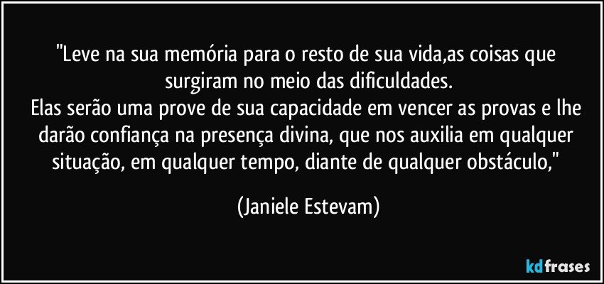 "Leve na sua memória para o resto de sua vida,as coisas que surgiram no meio das dificuldades.
Elas serão uma prove de sua capacidade em vencer as provas e lhe darão confiança na presença divina, que nos auxilia em qualquer situação, em qualquer tempo, diante de qualquer obstáculo," (Janiele Estevam)