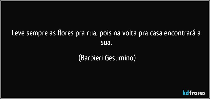 Leve sempre as flores pra rua, pois na volta pra casa encontrará a sua. (Barbieri Gesumino)