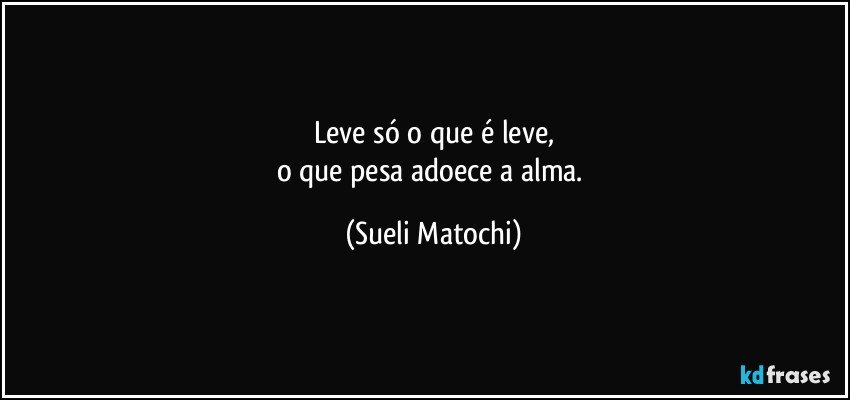 Leve só o que é leve,
o que pesa adoece a alma. (Sueli Matochi)