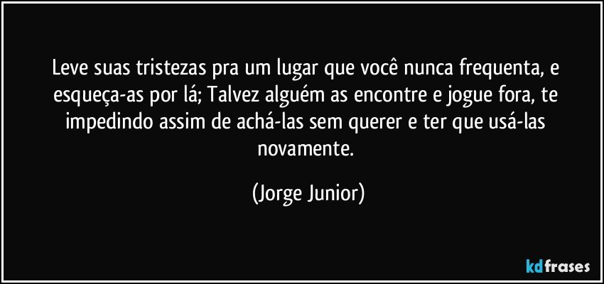 Leve suas tristezas pra um lugar que você nunca frequenta, e esqueça-as por lá; Talvez alguém as encontre e jogue fora, te impedindo assim de achá-las sem querer e ter que usá-las novamente. (Jorge Junior)