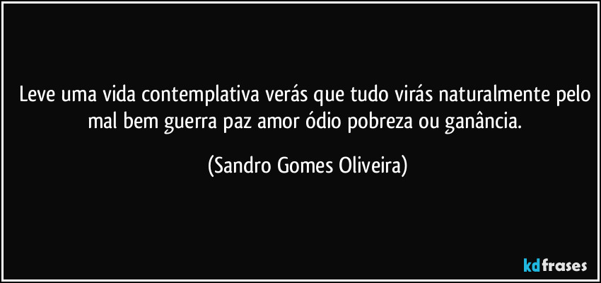Leve uma vida contemplativa verás que tudo virás naturalmente pelo mal bem guerra paz amor ódio pobreza ou ganância. (Sandro Gomes Oliveira)
