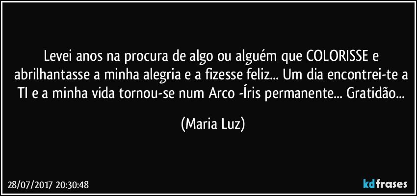 Levei anos na procura de algo ou alguém que COLORISSE e abrilhantasse a minha alegria e a fizesse feliz... Um dia encontrei-te a TI e a minha vida tornou-se num Arco -Íris permanente... Gratidão... (Maria Luz)