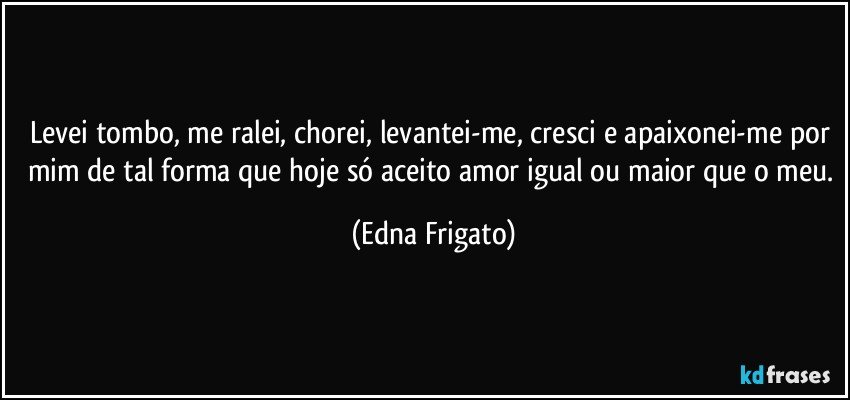 Levei tombo, me ralei, chorei, levantei-me, cresci e apaixonei-me por mim de tal forma que hoje só aceito amor igual ou maior que o meu. (Edna Frigato)