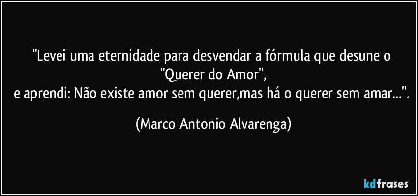 "Levei uma eternidade para desvendar a fórmula que desune o "Querer do Amor",
e aprendi: Não existe amor sem querer,mas há o querer sem amar...". (Marco Antonio Alvarenga)