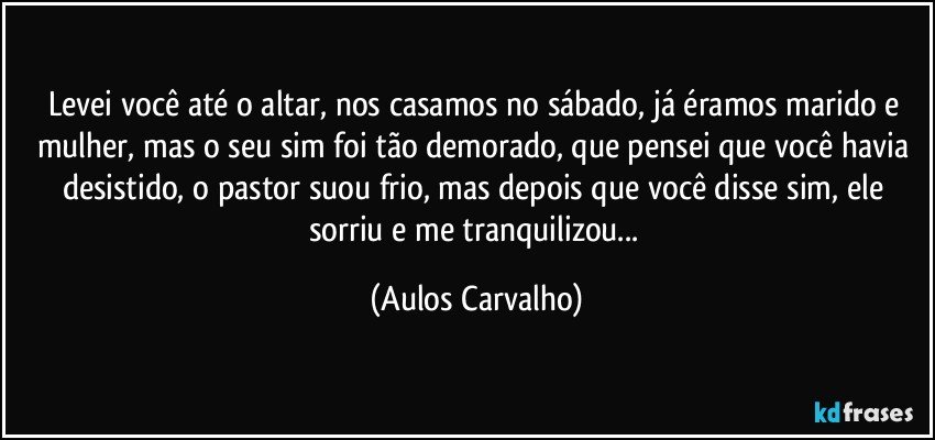 Levei você até o altar, nos casamos no sábado, já éramos marido e mulher, mas o seu sim foi tão demorado, que pensei que você havia desistido, o pastor suou frio, mas depois que você disse sim, ele sorriu e me tranquilizou... (Aulos Carvalho)