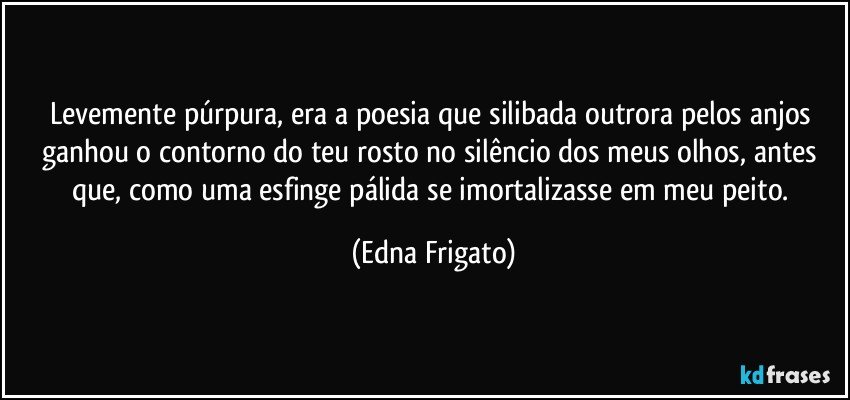 Levemente púrpura, era a poesia que silibada outrora pelos anjos ganhou o contorno do teu rosto no silêncio dos meus olhos, antes que, como uma esfinge pálida se imortalizasse em meu peito. (Edna Frigato)