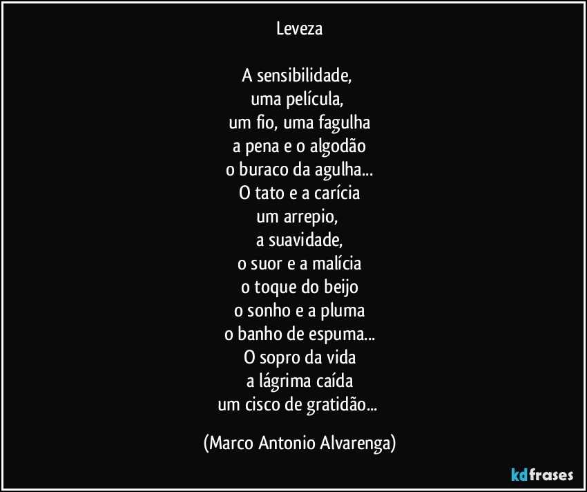 Leveza

A sensibilidade, 
uma película, 
um fio, uma fagulha
a pena e o algodão
o buraco da agulha...
O tato e a carícia
um arrepio, 
a suavidade,
o suor e a malícia
o toque do beijo
o sonho e a pluma
o banho de espuma...
O sopro da vida
a lágrima caída
um cisco de gratidão... (Marco Antonio Alvarenga)