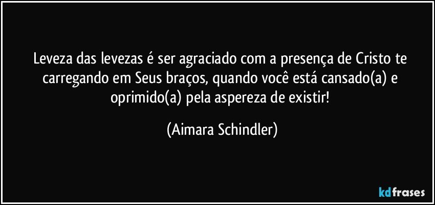 Leveza das levezas é   ser agraciado com a presença de Cristo te carregando em Seus braços, quando você está cansado(a) e oprimido(a) pela aspereza de existir! (Aimara Schindler)