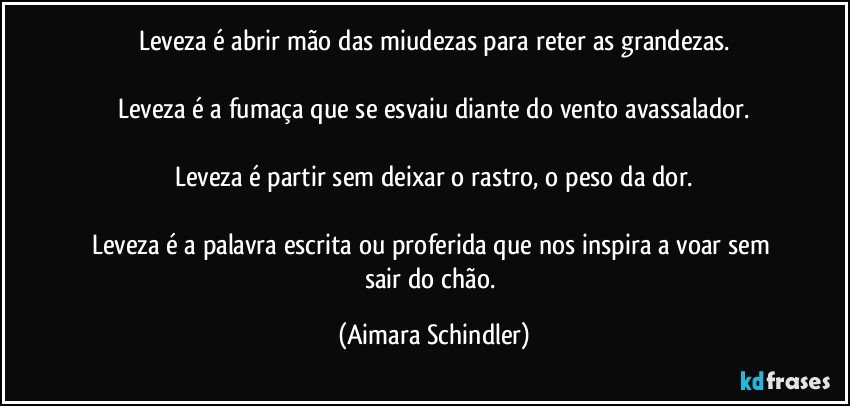 Leveza é abrir mão das miudezas para reter as grandezas.

Leveza é a fumaça que se esvaiu diante do vento avassalador.

Leveza é partir sem deixar o rastro, o peso da dor.

Leveza é a palavra escrita ou proferida que nos inspira a voar sem sair do chão. (Aimara Schindler)