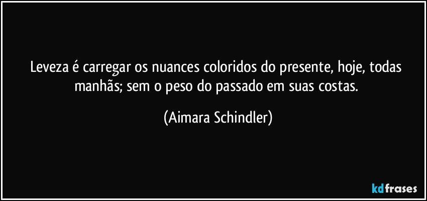 Leveza é carregar os nuances coloridos do presente, hoje,  todas manhãs;  sem o peso do passado em suas costas. (Aimara Schindler)