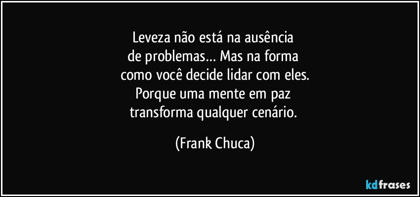 leveza não está na ausência 
de problemas… Mas na forma 
como você decide lidar com eles.
Porque uma mente em paz 
transforma qualquer cenário. (Frank Chuca)