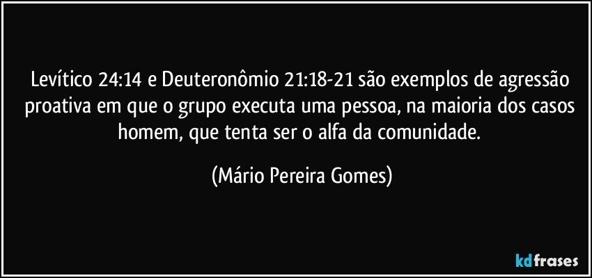 Levítico 24:14 e Deuteronômio 21:18-21 são exemplos de agressão proativa em que o grupo executa uma pessoa, na maioria dos casos homem, que tenta ser o alfa da comunidade. (Mário Pereira Gomes)