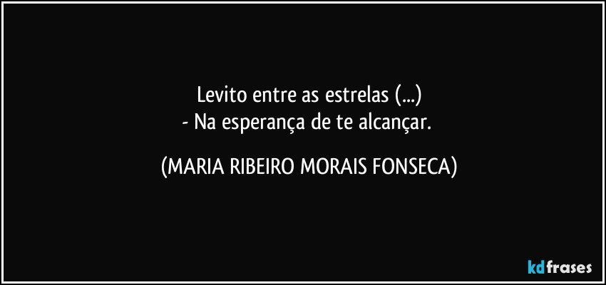 Levito entre as estrelas (...)
- Na esperança de te alcançar. (MARIA RIBEIRO MORAIS FONSECA)