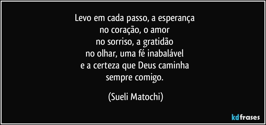 Levo em cada passo, a esperança 
no coração, o amor 
no sorriso, a gratidão 
no olhar, uma fé inabalável 
e a certeza que Deus caminha 
sempre comigo. (Sueli Matochi)