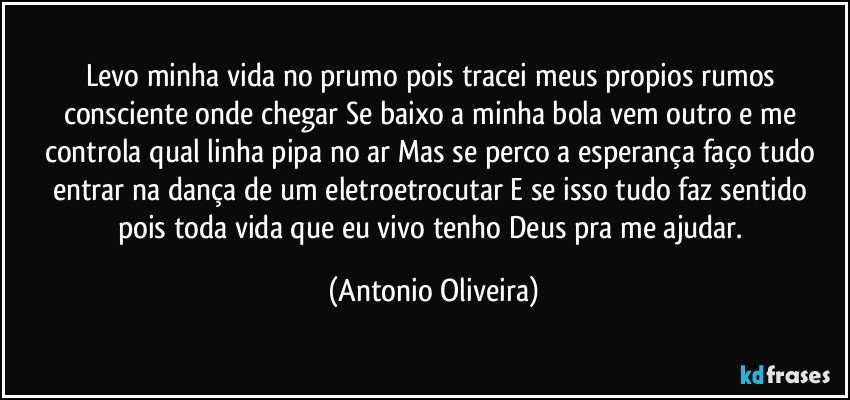 Levo minha vida no prumo pois tracei meus propios rumos consciente onde chegar/Se baixo a minha bola vem outro e me controla qual linha pipa no ar/Mas se perco a esperança faço tudo entrar na dança de um eletroetrocutar/E se isso tudo faz sentido pois toda vida que eu vivo tenho Deus pra me ajudar. (Antonio Oliveira)