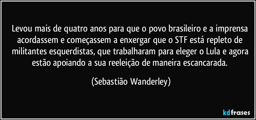 Levou mais de quatro anos para que o povo brasileiro e a imprensa acordassem e começassem a enxergar que o STF está repleto de militantes esquerdistas, que trabalharam para eleger o Lula e agora estão apoiando a sua reeleição de maneira escancarada. (Sebastião Wanderley)