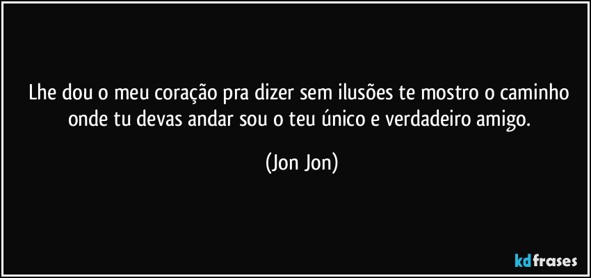 Lhe dou o meu coração pra dizer sem ilusões te mostro o caminho onde tu devas  andar sou o teu único e verdadeiro amigo. (Jon Jon)