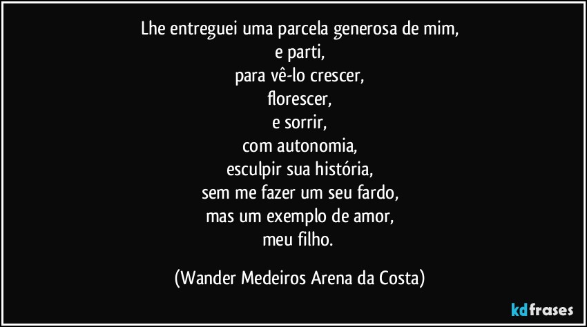 Lhe entreguei uma parcela generosa de mim,
e parti,
para vê-lo crescer,
florescer,
e sorrir,
com autonomia,
esculpir sua história,
sem me fazer um seu fardo,
mas um exemplo de amor,
meu filho. (Wander Medeiros Arena da Costa)