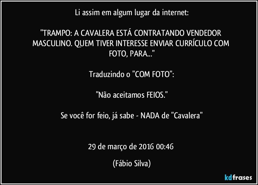 Li assim em algum lugar da internet:

"TRAMPO: A CAVALERA ESTÁ CONTRATANDO VENDEDOR MASCULINO. QUEM TIVER INTERESSE ENVIAR CURRÍCULO COM FOTO, PARA..."

Traduzindo o "COM FOTO":

"Não aceitamos FEIOS."

Se você for feio, já sabe - NADA de "Cavalera"


29 de março de 2016 00:46 (Fábio Silva)