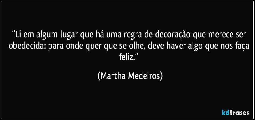 “Li em algum lugar que há uma regra de decoração que merece ser obedecida: para onde quer que se olhe, deve haver algo que nos faça feliz.” (Martha Medeiros)