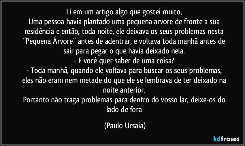 Li em um artigo algo que gostei muito, 
Uma pessoa havia plantado uma pequena arvore de fronte a sua residência e então, toda noite, ele deixava os seus problemas nesta “Pequena Árvore” antes de adentrar, e voltava toda manhã antes de sair para pegar o que havia deixado nela. 
- E você quer saber de uma coisa? 
- Toda manhã, quando ele voltava para buscar os seus problemas, eles não eram nem metade do que ele se lembrava de ter deixado na noite anterior. 
Portanto não traga problemas para dentro do vosso lar, deixe-os do lado de fora (Paulo Ursaia)