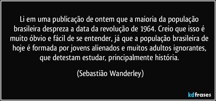 Li em uma publicação de ontem que a maioria da população brasileira despreza a data da revolução de 1964. Creio que isso é muito óbvio e fácil de se entender, já que a população brasileira de hoje é formada por jovens alienados e muitos adultos ignorantes, que detestam estudar, principalmente história. (Sebastião Wanderley)