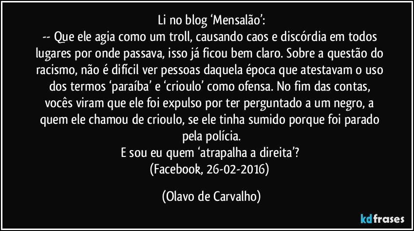 Li no blog ‘Mensalão’:
-- Que ele agia como um troll, causando caos e discórdia em todos lugares por onde passava, isso já ficou bem claro. Sobre a questão do racismo, não é difícil ver pessoas daquela época que atestavam o uso dos termos ‘paraíba’ e ‘crioulo’ como ofensa. No fim das contas, vocês viram que ele foi expulso por ter perguntado a um negro, a quem ele chamou de crioulo, se ele tinha sumido porque foi parado pela polícia.
E sou eu quem ‘atrapalha a direita’? 
(Facebook, 26-02-2016) (Olavo de Carvalho)