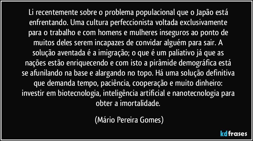 Li recentemente sobre o problema populacional que o Japão está enfrentando. Uma cultura perfeccionista voltada exclusivamente para o trabalho e com homens e mulheres inseguros ao ponto de muitos deles serem incapazes de convidar alguém para sair. A solução aventada é a imigração; o que é um paliativo já que as nações estão enriquecendo e com isto a pirâmide demográfica está se afunilando na base e alargando no topo. Há uma solução definitiva que demanda tempo, paciência, cooperação e muito dinheiro: investir em biotecnologia, inteligência artificial e nanotecnologia para obter a imortalidade. (Mário Pereira Gomes)