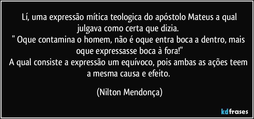 ⁠Lí, uma expressão mítica teologica do apóstolo Mateus a qual julgava como certa que dizia. 
" Oque contamina o homem, não é oque entra boca a dentro, mais oque expressasse boca à fora!"
A qual consiste a expressão um equívoco, pois ambas as ações teem a mesma causa e efeito. (Nilton Mendonça)