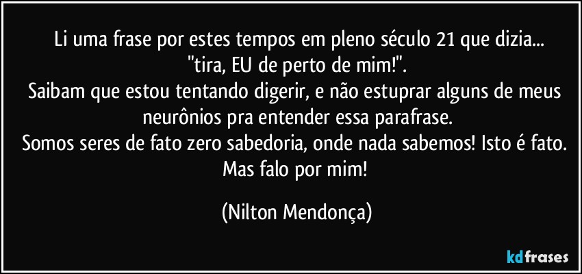 ⁠Li uma frase por estes tempos em pleno século 21 que dizia...
"tira, EU de perto de mim!".
Saibam que estou tentando digerir, e não estuprar alguns de meus neurônios pra entender essa parafrase.
Somos seres de fato zero sabedoria, onde nada sabemos! Isto é fato. 
Mas falo por mim! (Nilton Mendonça)