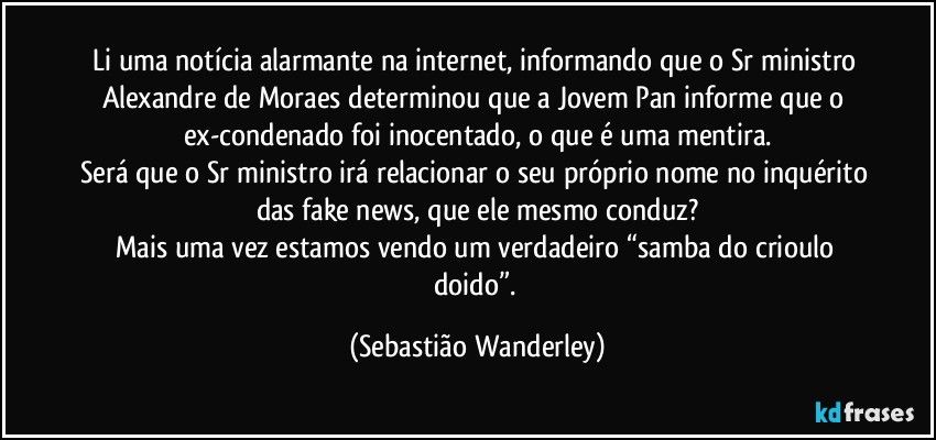 Li uma notícia alarmante na internet, informando que o Sr ministro Alexandre de Moraes determinou que a Jovem Pan informe que o ex-condenado foi inocentado, o que é uma mentira.
Será que o Sr ministro irá relacionar o seu próprio nome no inquérito das fake news, que ele mesmo conduz?
Mais uma vez estamos vendo um verdadeiro “samba do crioulo doido”. (Sebastião Wanderley)