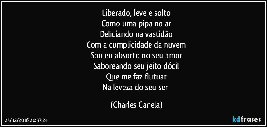 Liberado, leve e solto
Como uma pipa no ar
Deliciando na vastidão
Com a cumplicidade da nuvem
Sou eu absorto no seu amor
Saboreando seu jeito dócil
Que me faz flutuar
Na leveza do seu ser (Charles Canela)