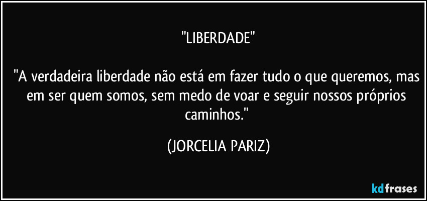 "LIBERDADE"

"A verdadeira liberdade não está em fazer tudo o que queremos, mas em ser quem somos, sem medo de voar e seguir nossos próprios caminhos." (JORCELIA PARIZ)