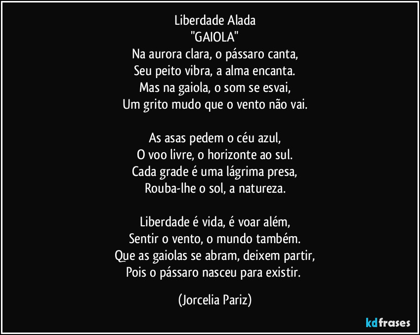 Liberdade Alada
"GAIOLA"
Na aurora clara, o pássaro canta,
Seu peito vibra, a alma encanta.
Mas na gaiola, o som se esvai,
Um grito mudo que o vento não vai.

As asas pedem o céu azul,
O voo livre, o horizonte ao sul.
Cada grade é uma lágrima presa,
Rouba-lhe o sol, a natureza.

Liberdade é vida, é voar além,
Sentir o vento, o mundo também.
Que as gaiolas se abram, deixem partir,
Pois o pássaro nasceu para existir. (Jorcelia Pariz)